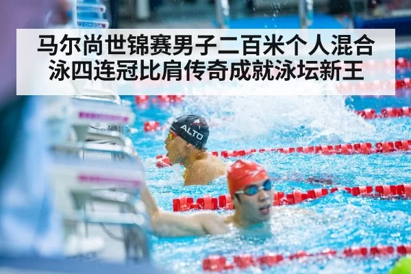 马尔尚世锦赛男子二百米个人混合泳四连冠比肩传奇成就泳坛新王
