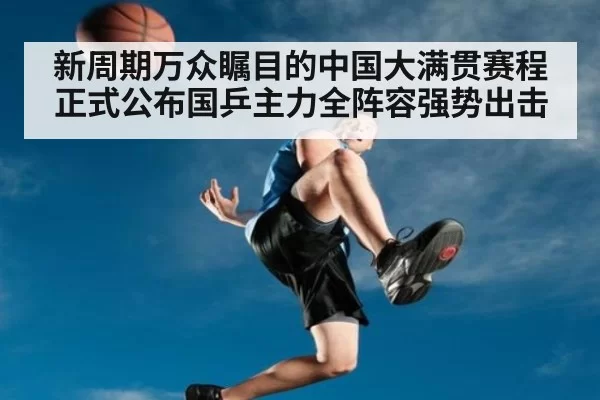 新周期万众瞩目的中国大满贯赛程正式公布国乒主力全阵容强势出击