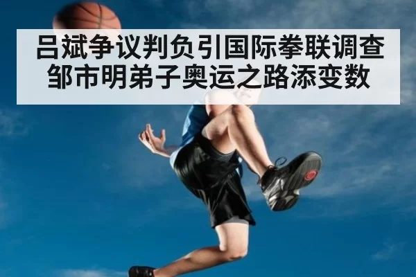 吕斌争议判负引国际拳联调查 邹市明弟子奥运之路添变数