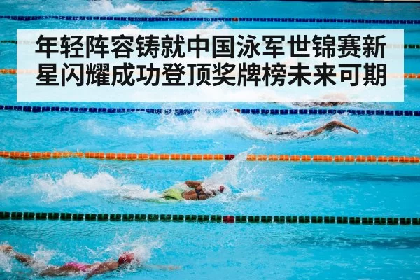 年轻阵容铸就中国泳军世锦赛新星闪耀成功登顶奖牌榜未来可期