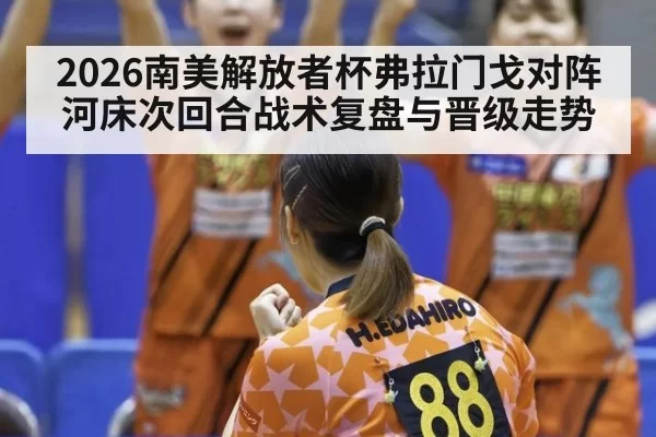 2026南美解放者杯弗拉门戈对阵河床次回合战术复盘与晋级走势